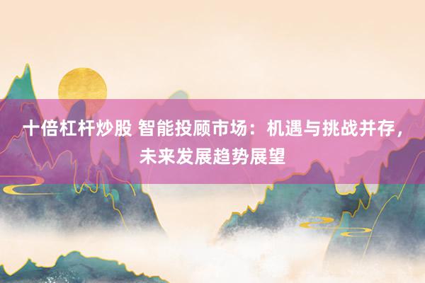 十倍杠杆炒股 智能投顾市场：机遇与挑战并存，未来发展趋势展望