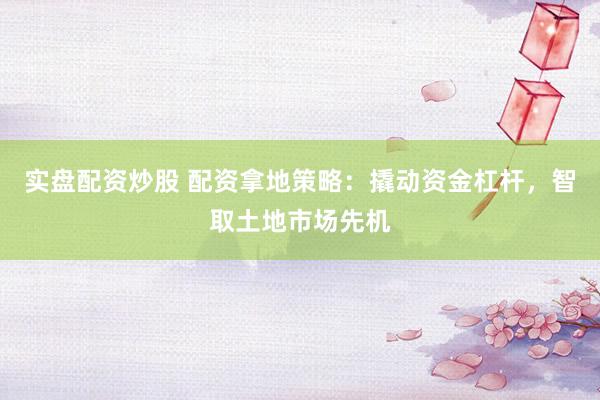 实盘配资炒股 配资拿地策略：撬动资金杠杆，智取土地市场先机