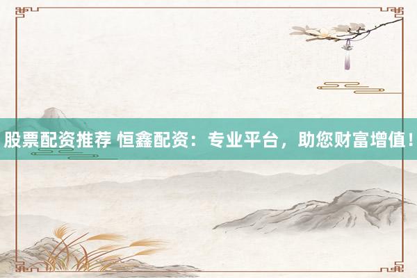 股票配资推荐 恒鑫配资：专业平台，助您财富增值！