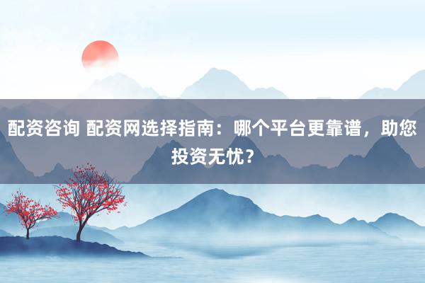 配资咨询 配资网选择指南：哪个平台更靠谱，助您投资无忧？