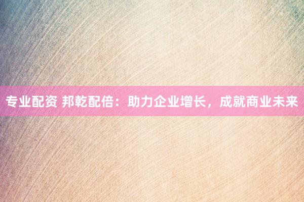 专业配资 邦乾配倍：助力企业增长，成就商业未来