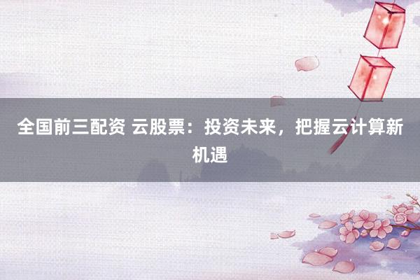 全国前三配资 云股票：投资未来，把握云计算新机遇